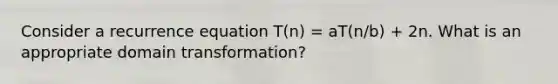 Consider a recurrence equation T(n) = aT(n/b) + 2n. What is an appropriate domain transformation?