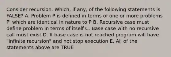 Consider recursion. Which, if any, of the following statements is FALSE? A. Problem P is defined in terms of one or more problems P' which are identical in nature to P B. Recursive case must define problem in terms of itself C. Base case with no recursive call must exist D. If base case is not reached program will have "infinite recursion" and not stop execution E. All of the statements above are TRUE