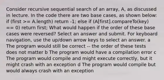 Consider recursive sequential search of an array, A, as discussed in lecture. In the code there are two base cases, as shown below: if (first >= A.length) return -1; else if (A​[first].compareTo(key) == 0) return first; What would happen if the order of these base cases were reversed? Select an answer and submit. For keyboard navigation, use the up/down arrow keys to select an answer. a The program would still be correct -- the order of these tests does not matter b The program would have a compilation error c The program would compile and might execute correctly, but it might crash with an exception d The program would compile but would always crash with an exception