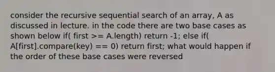 consider the recursive sequential search of an array, A as discussed in lecture. in the code there are two base cases as shown below if( first >= A.length) return -1; else if( A[first].compare(key) == 0) return first; what would happen if the order of these base cases were reversed