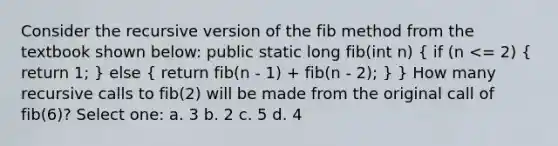 Consider the recursive version of the fib method from the textbook shown below: public static long fib(int n) ( if (n <= 2) { return 1; ) else ( return fib(n - 1) + fib(n - 2); ) } How many recursive calls to fib(2) will be made from the original call of fib(6)? Select one: a. 3 b. 2 c. 5 d. 4