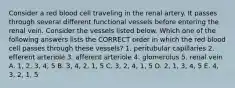 Consider a red blood cell traveling in the renal artery. It passes through several different functional vessels before entering the renal vein. Consider the vessels listed below. Which one of the following answers lists the CORRECT order in which the red blood cell passes through these vessels? 1. peritubular capillaries 2. efferent arteriole 3. afferent arteriole 4. glomerulus 5. renal vein A. 1, 2, 3, 4, 5 B. 3, 4, 2, 1, 5 C. 3, 2, 4, 1, 5 D. 2, 1, 3, 4, 5 E. 4, 3, 2, 1, 5