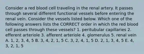 Consider a red blood cell traveling in the renal artery. It passes through several different functional vessels before entering the renal vein. Consider the vessels listed below. Which one of the following answers lists the CORRECT order in which the red blood cell passes through these vessels? 1. peritubular capillaries 2. efferent arteriole 3. afferent arteriole 4. glomerulus 5. renal vein A. 1, 2, 3, 4, 5 B. 3, 4, 2, 1, 5 C. 3, 2, 4, 1, 5 D. 2, 1, 3, 4, 5 E. 4, 3, 2, 1, 5