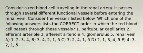 Consider a red blood cell traveling in the renal artery. It passes through several different functional vessels before entering the renal vein. Consider the vessels listed below. Which one of the following answers lists the CORRECT order in which the red blood cell passes through these vessels? 1. peritubular capillaries 2. efferent arteriole 3. afferent arteriole 4. glomerulus 5. renal vein A) 1, 2, 3, 4, B) 3, 4, 2, 1, 5 C) 3, 2, 4, 1, 5 D) 2, 1, 3, 4, 5 E) 4, 3, 2, 1, 5