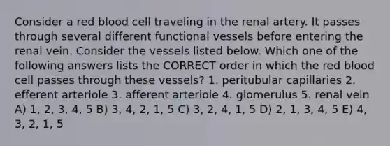 Consider a red blood cell traveling in the renal artery. It passes through several different functional vessels before entering the renal vein. Consider the vessels listed below. Which one of the following answers lists the CORRECT order in which the red blood cell passes through these vessels? 1. peritubular capillaries 2. efferent arteriole 3. afferent arteriole 4. glomerulus 5. renal vein A) 1, 2, 3, 4, 5 B) 3, 4, 2, 1, 5 C) 3, 2, 4, 1, 5 D) 2, 1, 3, 4, 5 E) 4, 3, 2, 1, 5