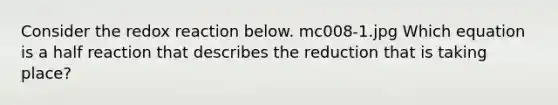 Consider the redox reaction below. mc008-1.jpg Which equation is a half reaction that describes the reduction that is taking place?