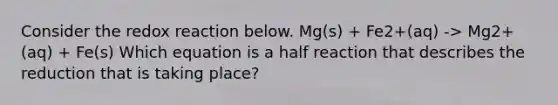 Consider the redox reaction below. Mg(s) + Fe2+(aq) -> Mg2+(aq) + Fe(s) Which equation is a half reaction that describes the reduction that is taking place?