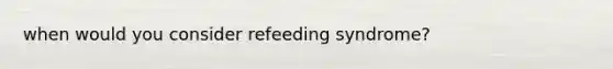 when would you consider refeeding syndrome?