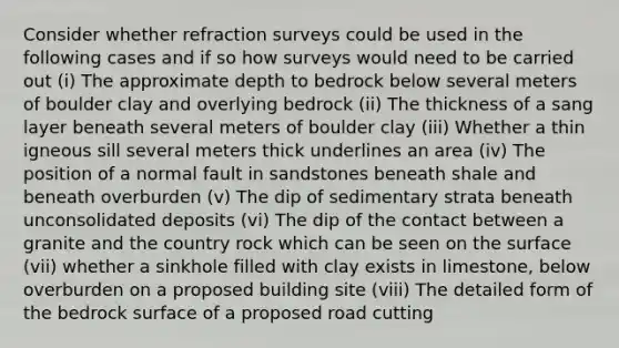 Consider whether refraction surveys could be used in the following cases and if so how surveys would need to be carried out (i) The approximate depth to bedrock below several meters of boulder clay and overlying bedrock (ii) The thickness of a sang layer beneath several meters of boulder clay (iii) Whether a thin igneous sill several meters thick underlines an area (iv) The position of a normal fault in sandstones beneath shale and beneath overburden (v) The dip of sedimentary strata beneath unconsolidated deposits (vi) The dip of the contact between a granite and the country rock which can be seen on the surface (vii) whether a sinkhole filled with clay exists in limestone, below overburden on a proposed building site (viii) The detailed form of the bedrock surface of a proposed road cutting