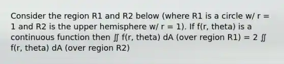 Consider the region R1 and R2 below (where R1 is a circle w/ r = 1 and R2 is the upper hemisphere w/ r = 1). If f(r, theta) is a continuous function then ∬ f(r, theta) dA (over region R1) = 2 ∬ f(r, theta) dA (over region R2)