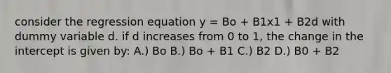 consider the regression equation y = Bo + B1x1 + B2d with dummy variable d. if d increases from 0 to 1, the change in the intercept is given by: A.) Bo B.) Bo + B1 C.) B2 D.) B0 + B2