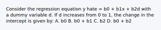 Consider the regression equation y hate = b0 + b1x + b2d with a dummy variable d. If d increases from 0 to 1, the change in the intercept is given by: A. b0 B. b0 + b1 C. b2 D. b0 + b2