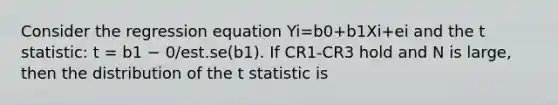 Consider the regression equation Yi=b0+b1Xi+ei and the t statistic: t = b1 − 0/est.se(b1). If CR1-CR3 hold and N is large, then the distribution of the t statistic is