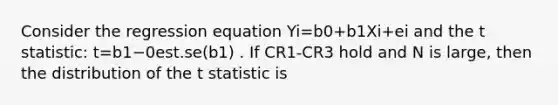 Consider the regression equation Yi=b0+b1Xi+ei and the t statistic: t=b1−0est.se(b1) . If CR1-CR3 hold and N is large, then the distribution of the t statistic is