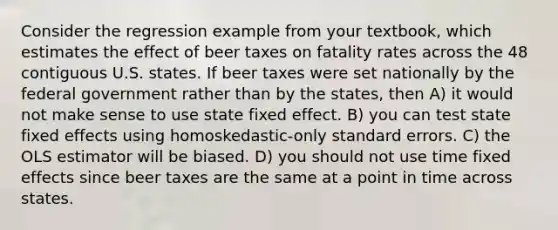 Consider the regression example from your textbook, which estimates the effect of beer taxes on fatality rates across the 48 contiguous U.S. states. If beer taxes were set nationally by the federal government rather than by the states, then A) it would not make sense to use state fixed effect. B) you can test state fixed effects using homoskedastic-only standard errors. C) the OLS estimator will be biased. D) you should not use time fixed effects since beer taxes are the same at a point in time across states.