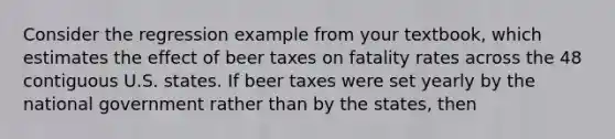 Consider the regression example from your textbook, which estimates the effect of beer taxes on fatality rates across the 48 contiguous U.S. states. If beer taxes were set yearly by the national government rather than by the states, then