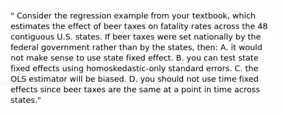 " Consider the regression example from your textbook, which estimates the effect of beer taxes on fatality rates across the 48 contiguous U.S. states. If beer taxes were set nationally by the federal government rather than by the states, then: A. it would not make sense to use state fixed effect. B. you can test state fixed effects using homoskedastic-only standard errors. C. the OLS estimator will be biased. D. you should not use time fixed effects since beer taxes are the same at a point in time across states."