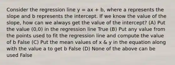 Consider the regression line y = ax + b, where a represents the slope and b represents the intercept. If we know the value of the slope, how can we always get the value of the intercept? (A) Put the value (0,0) in the regression line True (B) Put any value from the points used to fit the regression line and compute the value of b False (C) Put the mean values of x & y in the equation along with the value a to get b False (D) None of the above can be used False