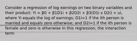 Consider a regression of log earnings on two binary variables and their product: Yi = β0 + β1D1i + β2D2i + β3(D1i x D2i) + ui, where Yi equals the log of earnings; D1i=1 if the ith person is married and equals zero otherwise; and D2i=1 if the ith person is female and zero is otherwise In this regression, the interaction term