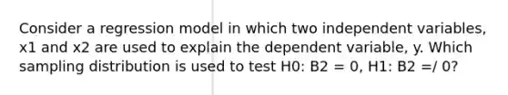 Consider a regression model in which two independent variables, x1 and x2 are used to explain the dependent variable, y. Which sampling distribution is used to test H0: B2 = 0, H1: B2 =/ 0?