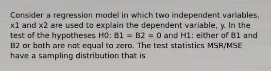 Consider a regression model in which two independent variables, x1 and x2 are used to explain the dependent variable, y. In the test of the hypotheses H0: B1 = B2 = 0 and H1: either of B1 and B2 or both are not equal to zero. The test statistics MSR/MSE have a sampling distribution that is