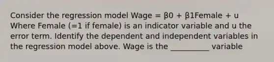 Consider the regression model Wage = β0 + β1Female + u Where Female (=1 if female) is an indicator variable and u the error term. Identify the dependent and independent variables in the regression model above. Wage is the __________ variable