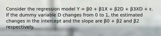 Consider the regression model Y = β0 + β1X + β2D + β3XD + ε. If the dummy variable D changes from 0 to 1, the estimated changes in the intercept and the slope are β0 + β2 and β2 respectively.