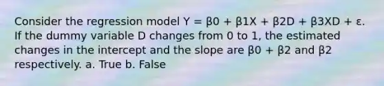 Consider the regression model Y = β0 + β1X + β2D + β3XD + ε. If the dummy variable D changes from 0 to 1, the estimated changes in the intercept and the slope are β0 + β2 and β2 respectively. a. True b. False