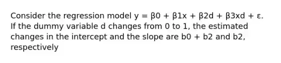 Consider the regression model y = β0 + β1x + β2d + β3xd + ε. If the dummy variable d changes from 0 to 1, the estimated changes in the intercept and the slope are b0 + b2 and b2, respectively