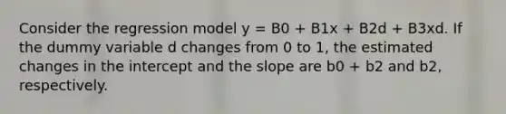 Consider the regression model y = B0 + B1x + B2d + B3xd. If the dummy variable d changes from 0 to 1, the estimated changes in the intercept and the slope are b0 + b2 and b2, respectively.