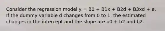 Consider the regression model y = B0 + B1x + B2d + B3xd + e. If the dummy variable d changes from 0 to 1, the estimated changes in the intercept and the slope are b0 + b2 and b2.