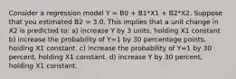 Consider a regression model Y = B0 + B1*X1 + B2*X2. Suppose that you estimated B2 = 3.0. This implies that a unit change in X2 is predicted to: a) increase Y by 3 units, holding X1 constant b) increase the probability of Y=1 by 30 percentage points, holding X1 constant. c) increase the probability of Y=1 by 30 percent, holding X1 constant. d) increase Y by 30 percent, holding X1 constant.