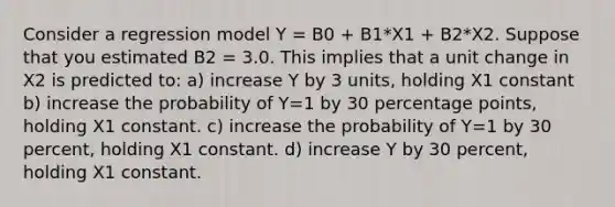 Consider a regression model Y = B0 + B1*X1 + B2*X2. Suppose that you estimated B2 = 3.0. This implies that a unit change in X2 is predicted to: a) increase Y by 3 units, holding X1 constant b) increase the probability of Y=1 by 30 percentage points, holding X1 constant. c) increase the probability of Y=1 by 30 percent, holding X1 constant. d) increase Y by 30 percent, holding X1 constant.