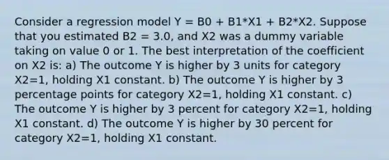 Consider a regression model Y = B0 + B1*X1 + B2*X2. Suppose that you estimated B2 = 3.0, and X2 was a dummy variable taking on value 0 or 1. The best interpretation of the coefficient on X2 is: a) The outcome Y is higher by 3 units for category X2=1, holding X1 constant. b) The outcome Y is higher by 3 percentage points for category X2=1, holding X1 constant. c) The outcome Y is higher by 3 percent for category X2=1, holding X1 constant. d) The outcome Y is higher by 30 percent for category X2=1, holding X1 constant.