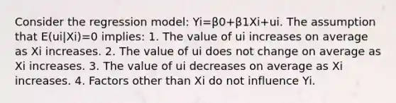 Consider the regression model: Yi=β0+β1Xi+ui. The assumption that E(ui|Xi)=0 implies: 1. The value of ui increases on average as Xi increases. 2. The value of ui does not change on average as Xi increases. 3. The value of ui decreases on average as Xi increases. 4. Factors other than Xi do not influence Yi.