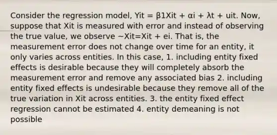 Consider the regression model, Yit = β1Xit + αi + λt + uit. Now, suppose that Xit is measured with error and instead of observing the true value, we observe ~Xit=Xit + ei. That is, the measurement error does not change over time for an entity, it only varies across entities. In this case, 1. including entity fixed effects is desirable because they will completely absorb the measurement error and remove any associated bias 2. including entity fixed effects is undesirable because they remove all of the true variation in Xit across entities. 3. the entity fixed effect regression cannot be estimated 4. entity demeaning is not possible