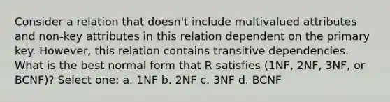 Consider a relation that doesn't include multivalued attributes and non-key attributes in this relation dependent on the primary key. However, this relation contains transitive dependencies. What is the best normal form that R satisfies (1NF, 2NF, 3NF, or BCNF)? Select one: a. 1NF b. 2NF c. 3NF d. BCNF