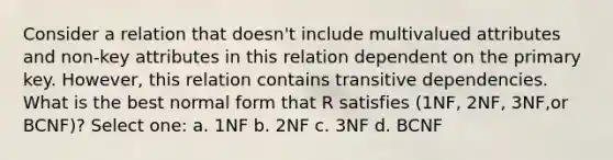 Consider a relation that doesn't include multivalued attributes and non-key attributes in this relation dependent on the primary key. However, this relation contains transitive dependencies. What is the best normal form that R satisfies (1NF, 2NF, 3NF,or BCNF)? Select one: a. 1NF b. 2NF c. 3NF d. BCNF