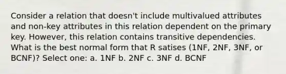 Consider a relation that doesn't include multivalued attributes and non-key attributes in this relation dependent on the primary key. However, this relation contains transitive dependencies. What is the best normal form that R satises (1NF, 2NF, 3NF, or BCNF)? Select one: a. 1NF b. 2NF c. 3NF d. BCNF