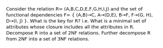 Consider the relation R= (A,B,C,D,E,F,G,H,I,J) and the set of functional dependencies F= ( (A,B)→C, A→(D,E), B→F, F→(G, H), D→(I, J) ). What is the key for R? i.e. What is a minimal set of attributes whose closure includes all the attributes in R. Decompose R into a set of 2NF relations. Further decompose R from 2NF into a set of 3NF relations.