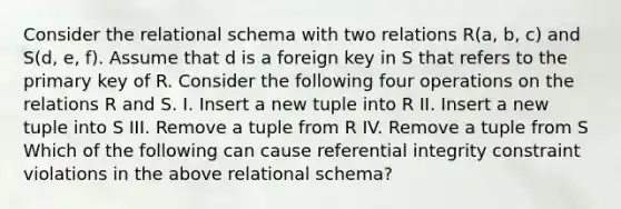 Consider the relational schema with two relations R(a, b, c) and S(d, e, f). Assume that d is a foreign key in S that refers to the primary key of R. Consider the following four operations on the relations R and S. I. Insert a new tuple into R II. Insert a new tuple into S III. Remove a tuple from R IV. Remove a tuple from S Which of the following can cause referential integrity constraint violations in the above relational schema?