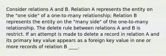 Consider relations A and B. Relation A represents the entity on the "one side" of a one-to-many relationship; Relation B represents the entity on the "many side" of the one-to-many relationship. The delete rule between relations A and B is restrict. If an attempt is made to delete a record in relation A and its primary key value appears as a foreign key value in one or more records of relation B ____.