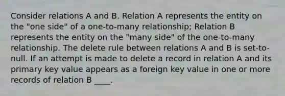 Consider relations A and B. Relation A represents the entity on the "one side" of a one-to-many relationship; Relation B represents the entity on the "many side" of the one-to-many relationship. The delete rule between relations A and B is set-to-null. If an attempt is made to delete a record in relation A and its primary key value appears as a foreign key value in one or more records of relation B ____.