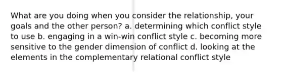 What are you doing when you consider the relationship, your goals and the other person? a. determining which conflict style to use b. engaging in a win-win conflict style c. becoming more sensitive to the gender dimension of conflict d. looking at the elements in the complementary relational conflict style