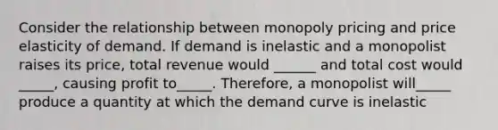 Consider the relationship between monopoly pricing and price elasticity of demand. If demand is inelastic and a monopolist raises its price, total revenue would ______ and total cost would _____, causing profit to_____. Therefore, a monopolist will_____ produce a quantity at which the demand curve is inelastic