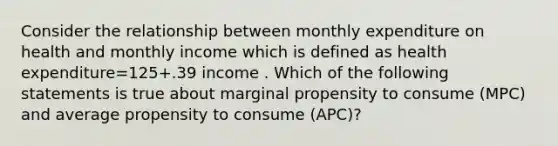 Consider the relationship between monthly expenditure on health and monthly income which is defined as health expenditure=125+.39 income . Which of the following statements is true about marginal propensity to consume (MPC) and average propensity to consume (APC)?