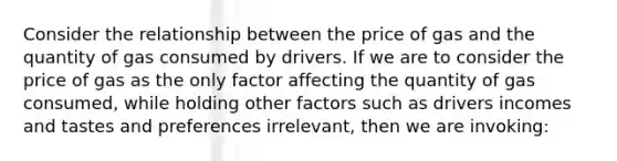 Consider the relationship between the price of gas and the quantity of gas consumed by drivers. If we are to consider the price of gas as the only factor affecting the quantity of gas consumed, while holding other factors such as drivers incomes and tastes and preferences irrelevant, then we are invoking: