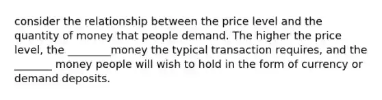 consider the relationship between the price level and the quantity of money that people demand. The higher the price level, the ________money the typical transaction requires, and the _______ money people will wish to hold in the form of currency or demand deposits.