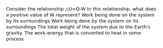 Consider the relationship △U=Q-W In this relationship, what does a positive value of W represent? Work being done on the system by its surroundings Work being done by the system on its surroundings The total weight of the system due to the Earth's gravity. The work-energy that is converted to heat in some process