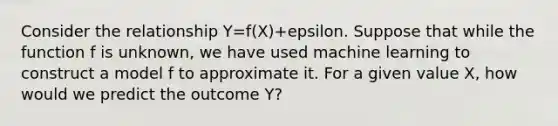 Consider the relationship Y=f(X)+epsilon. Suppose that while the function f is unknown, we have used machine learning to construct a model f to approximate it. For a given value X, how would we predict the outcome Y?